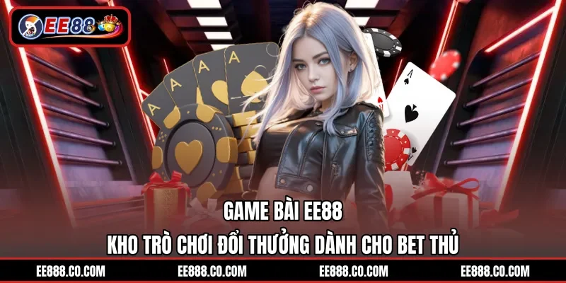 Game Bài EE88 – Kho Trò Chơi Đổi Thưởng Dành Cho Bet Thủ